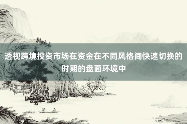 透视跨境投资市场在资金在不同风格间快速切换的时期的盘面环境中