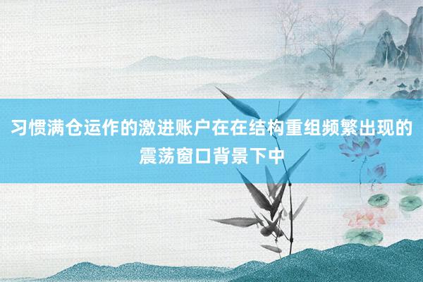 习惯满仓运作的激进账户在在结构重组频繁出现的震荡窗口背景下中