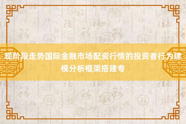 现阶段走势国际金融市场配资行情的投资者行为建模分析框架搭建专