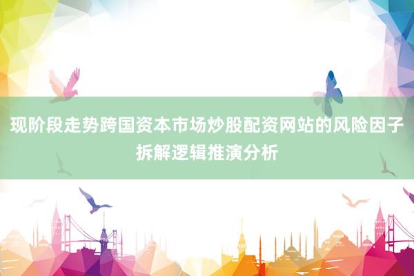 现阶段走势跨国资本市场炒股配资网站的风险因子拆解逻辑推演分析