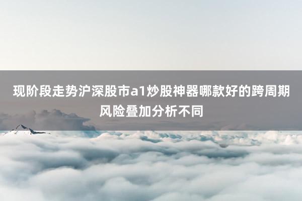 现阶段走势沪深股市a1炒股神器哪款好的跨周期风险叠加分析不同