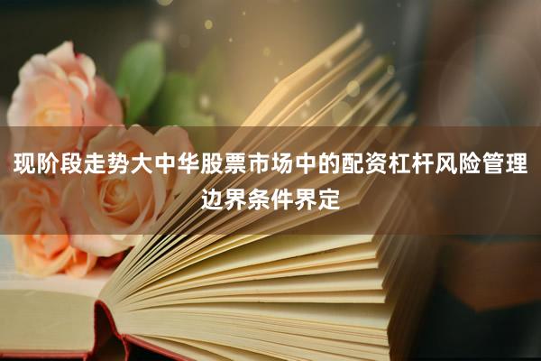 现阶段走势大中华股票市场中的配资杠杆风险管理边界条件界定