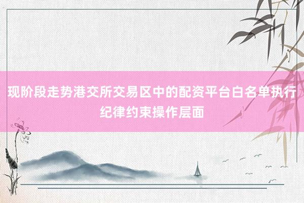 现阶段走势港交所交易区中的配资平台白名单执行纪律约束操作层面