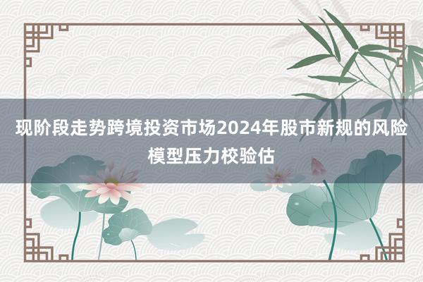 现阶段走势跨境投资市场2024年股市新规的风险模型压力校验估