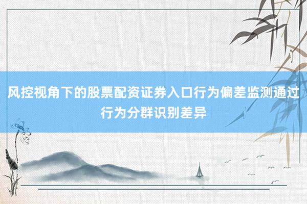 风控视角下的股票配资证券入口行为偏差监测通过行为分群识别差异
