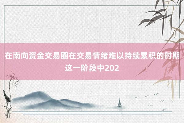 在南向资金交易圈在交易情绪难以持续累积的时期这一阶段中202