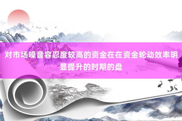 对市场噪音容忍度较高的资金在在资金轮动效率明显提升的时期的盘