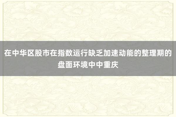 在中华区股市在指数运行缺乏加速动能的整理期的盘面环境中中重庆