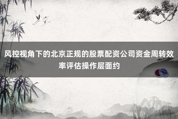 风控视角下的北京正规的股票配资公司资金周转效率评估操作层面约