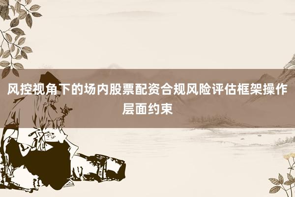 风控视角下的场内股票配资合规风险评估框架操作层面约束