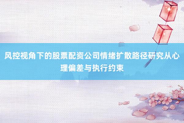 风控视角下的股票配资公司情绪扩散路径研究从心理偏差与执行约束