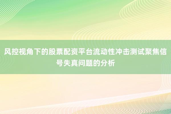 风控视角下的股票配资平台流动性冲击测试聚焦信号失真问题的分析
