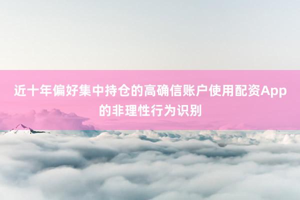 近十年偏好集中持仓的高确信账户使用配资App的非理性行为识别