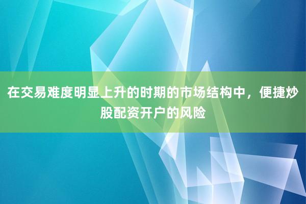 在交易难度明显上升的时期的市场结构中，便捷炒股配资开户的风险