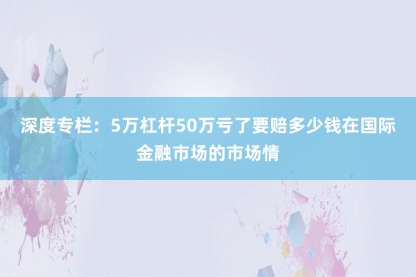 深度专栏：5万杠杆50万亏了要赔多少钱在国际金融市场的市场情