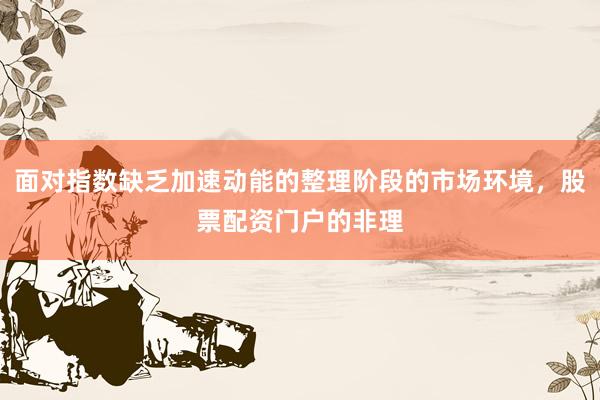 面对指数缺乏加速动能的整理阶段的市场环境，股票配资门户的非理