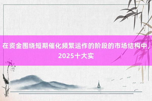 在资金围绕短期催化频繁运作的阶段的市场结构中，2025十大实