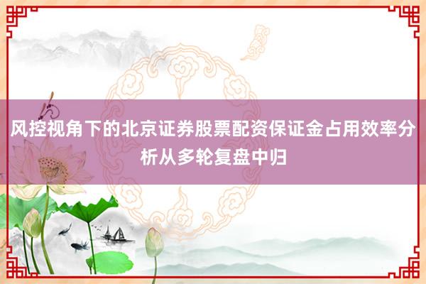 风控视角下的北京证券股票配资保证金占用效率分析从多轮复盘中归