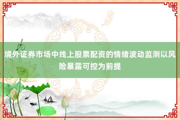 境外证券市场中线上股票配资的情绪波动监测以风险暴露可控为前提