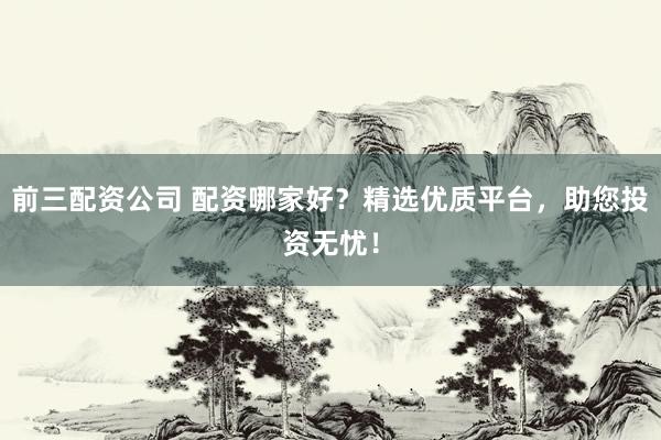 前三配资公司 配资哪家好？精选优质平台，助您投资无忧！