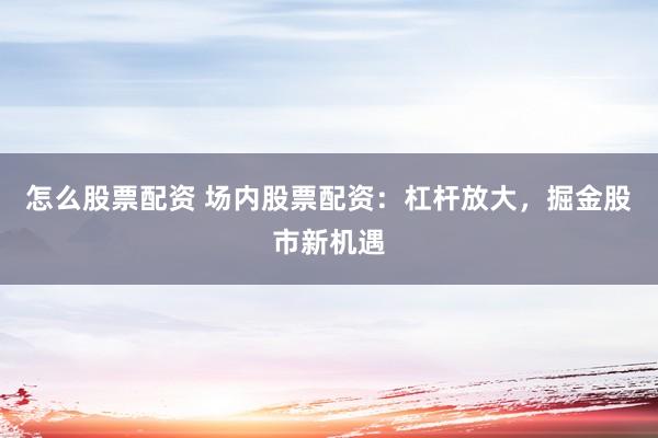 怎么股票配资 场内股票配资：杠杆放大，掘金股市新机遇