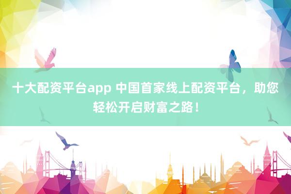 十大配资平台app 中国首家线上配资平台，助您轻松开启财富之路！