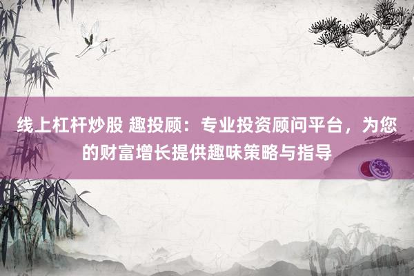 线上杠杆炒股 趣投顾：专业投资顾问平台，为您的财富增长提供趣味策略与指导