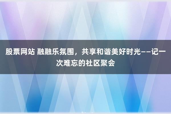 股票网站 融融乐氛围，共享和谐美好时光——记一次难忘的社区聚会