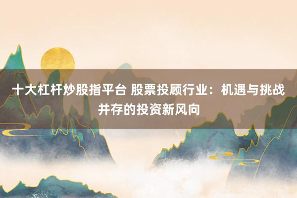 十大杠杆炒股指平台 股票投顾行业：机遇与挑战并存的投资新风向