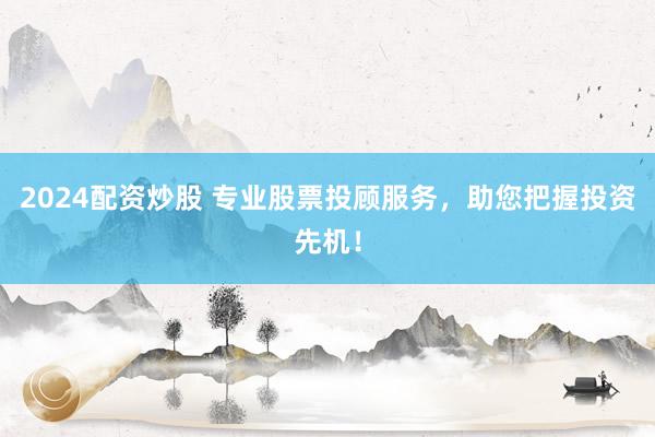 2024配资炒股 专业股票投顾服务，助您把握投资先机！