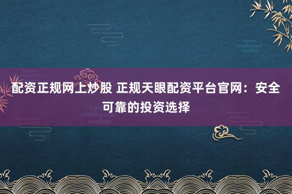 配资正规网上炒股 正规天眼配资平台官网：安全可靠的投资选择