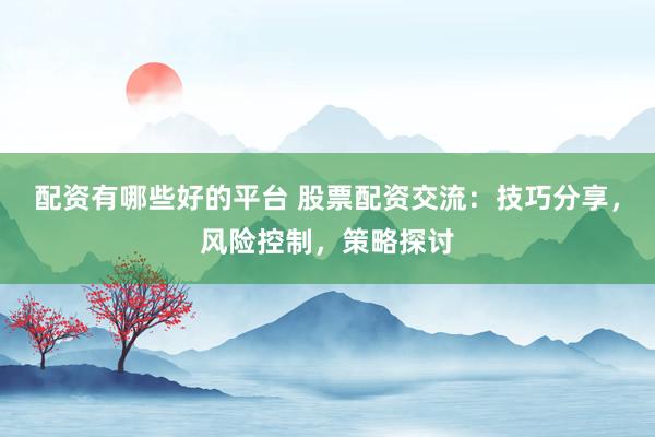配资有哪些好的平台 股票配资交流：技巧分享，风险控制，策略探讨
