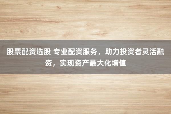 股票配资选股 专业配资服务，助力投资者灵活融资，实现资产最大化增值