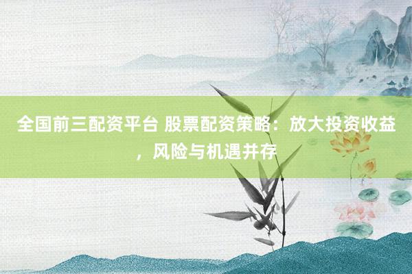 全国前三配资平台 股票配资策略：放大投资收益，风险与机遇并存