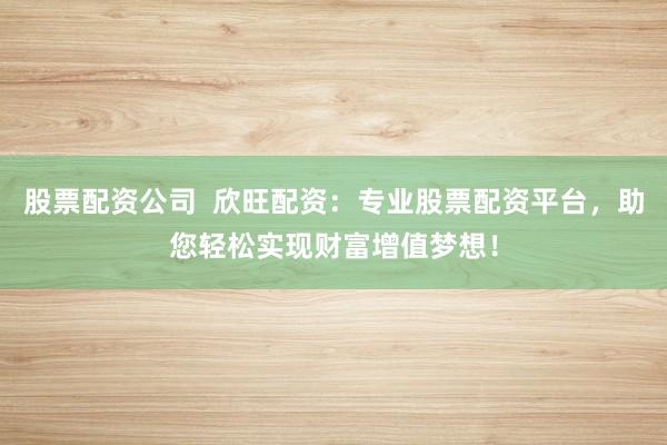 股票配资公司  欣旺配资：专业股票配资平台，助您轻松实现财富增值梦想！