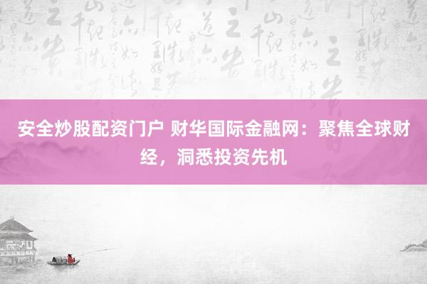 安全炒股配资门户 财华国际金融网：聚焦全球财经，洞悉投资先机