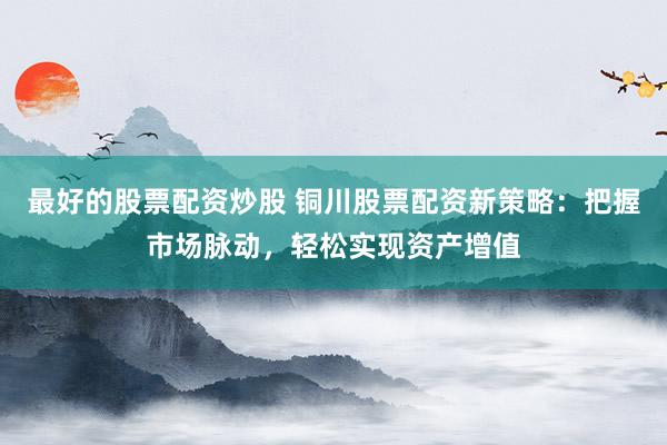 最好的股票配资炒股 铜川股票配资新策略：把握市场脉动，轻松实现资产增值