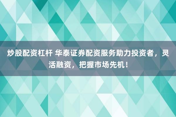 炒股配资杠杆 华泰证券配资服务助力投资者，灵活融资，把握市场先机！