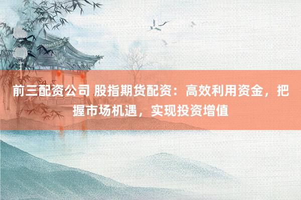 前三配资公司 股指期货配资：高效利用资金，把握市场机遇，实现投资增值