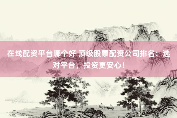 在线配资平台哪个好 顶级股票配资公司排名：选对平台，投资更安心！