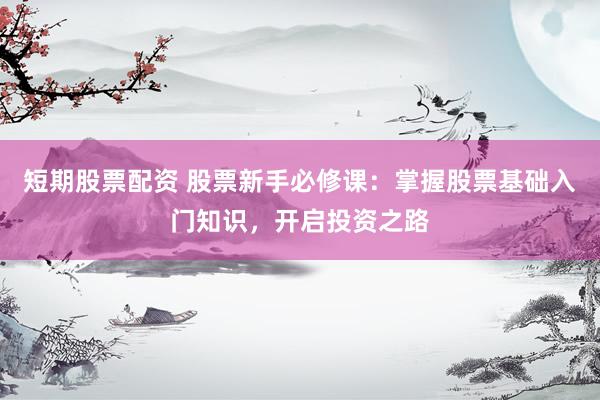 短期股票配资 股票新手必修课：掌握股票基础入门知识，开启投资之路