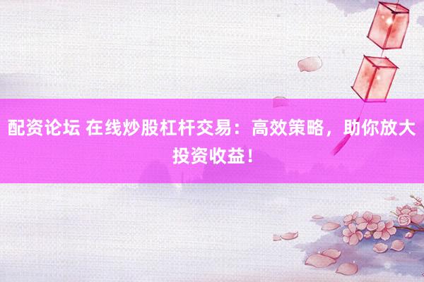 配资论坛 在线炒股杠杆交易：高效策略，助你放大投资收益！