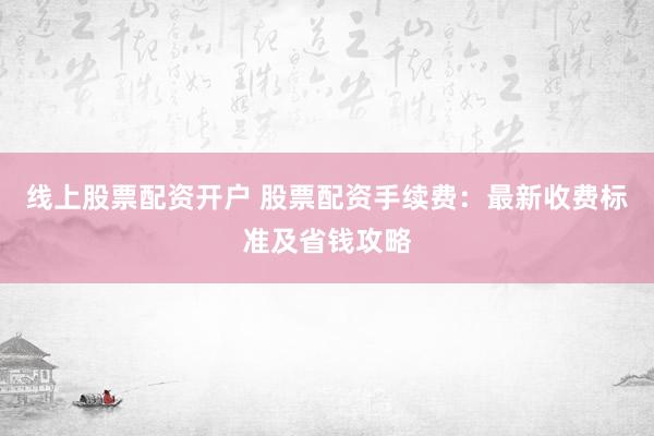 线上股票配资开户 股票配资手续费：最新收费标准及省钱攻略
