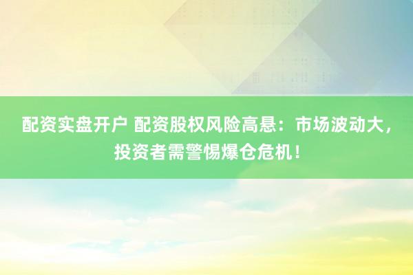 配资实盘开户 配资股权风险高悬：市场波动大，投资者需警惕爆仓危机！