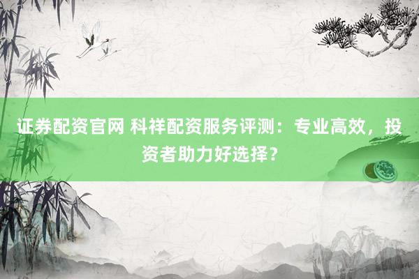 证券配资官网 科祥配资服务评测:专业高效,投资者助力好选择?