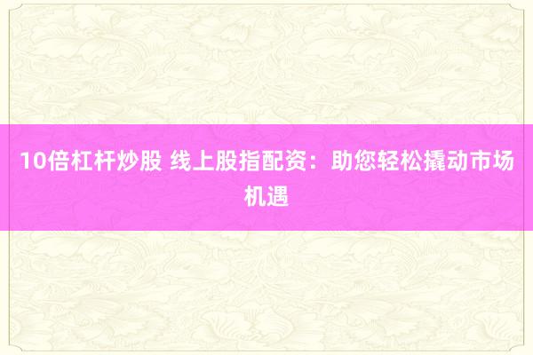 10倍杠杆炒股 线上股指配资：助您轻松撬动市场机遇