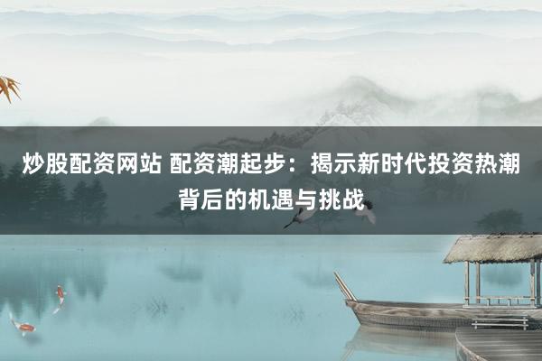 炒股配资网站 配资潮起步：揭示新时代投资热潮背后的机遇与挑战