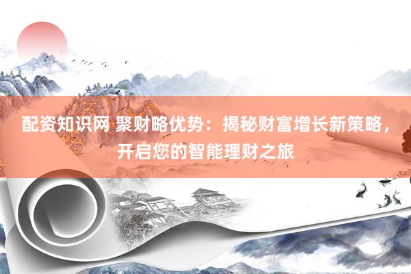 配资知识网 聚财略优势：揭秘财富增长新策略，开启您的智能理财之旅