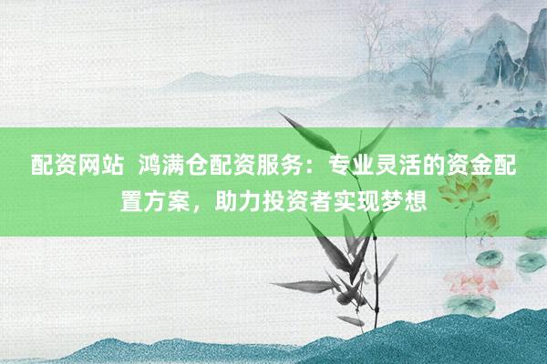 配资网站  鸿满仓配资服务：专业灵活的资金配置方案，助力投资者实现梦想