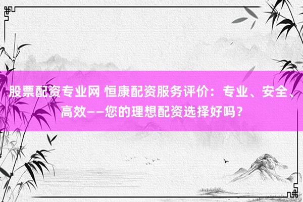 股票配资专业网 恒康配资服务评价：专业、安全、高效——您的理想配资选择好吗？